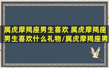 属虎摩羯座男生喜欢 属虎摩羯座男生喜欢什么礼物/属虎摩羯座男生喜欢 属虎摩羯座男生喜欢什么礼物-我的网站